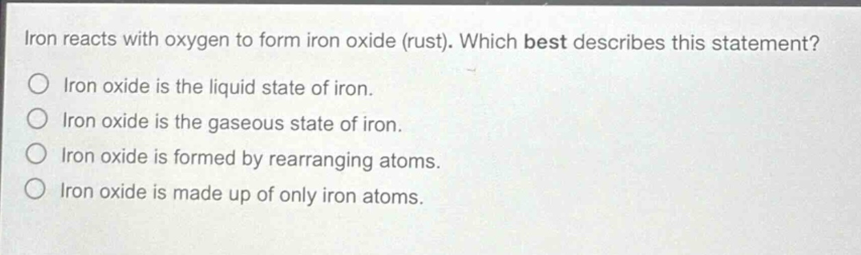 iron reacts with oxygen to form iron oxide (rust). which best describes this statement?\niron oxide is the liquid state of iron.\niron oxide is the gaseous state of iron.\niron oxide is formed by rearranging atoms.\niron oxide is made up of only iron atoms.