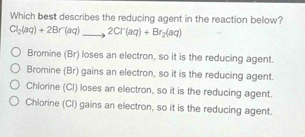which best describes the reducing agent in the reaction below? cl₂(aq) + 2br⁻(aq) → 2cl⁻(aq) + br₂(aq)\no bromine (br) loses an electron, so it is the reducing agent.\no bromine (br) gains an electron, so it is the reducing agent.\no chlorine (cl) loses an electron, so it is the reducing agent.\no chlorine (cl) gains an electron, so it is the reducing agent.