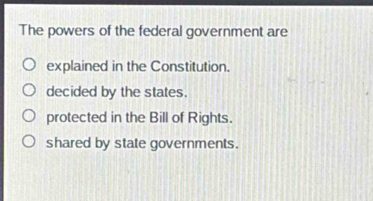 the powers of the federal government are\nexplained in the constitution.\ndecided by the states.\nprotected in the bill of rights.\nshared by state governments.