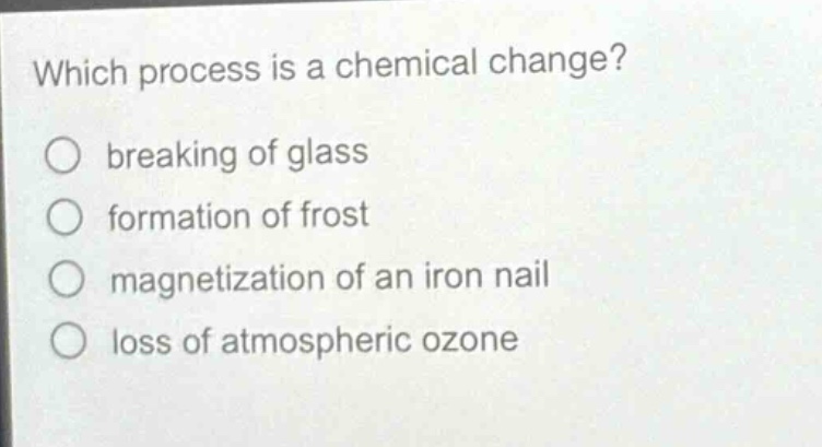 which process is a chemical change?\n○ breaking of glass\n○ formation of frost\n○ magnetization of an iron nail\n○ loss of atmospheric ozone