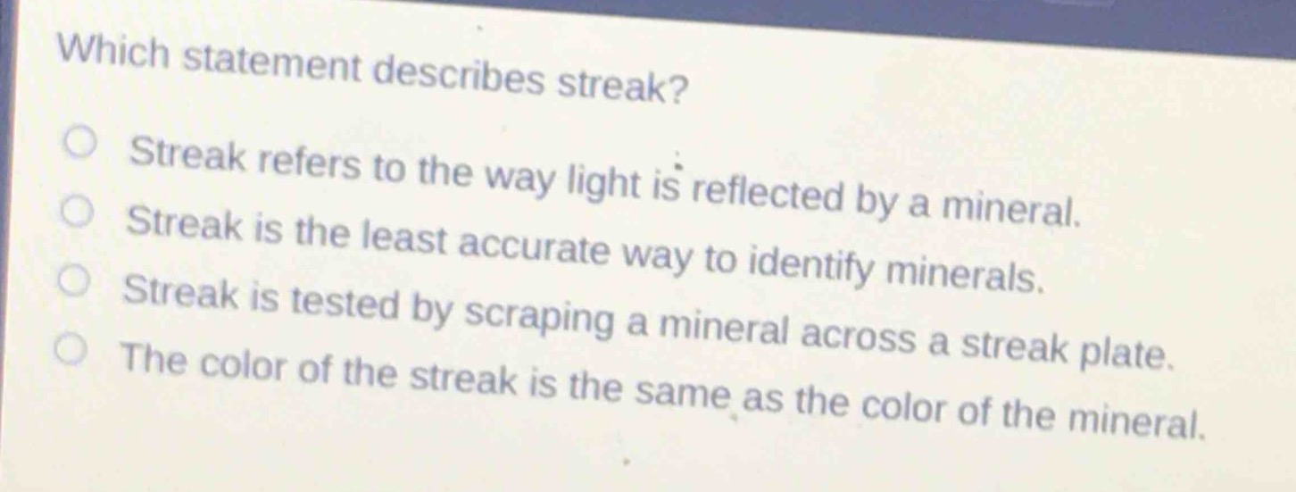 which statement describes streak?\nstreak refers to the way light is reflected by a mineral.\nstreak is the least accurate way to identify minerals.\nstreak is tested by scraping a mineral across a streak plate.\nthe color of the streak is the same as the color of the mineral.