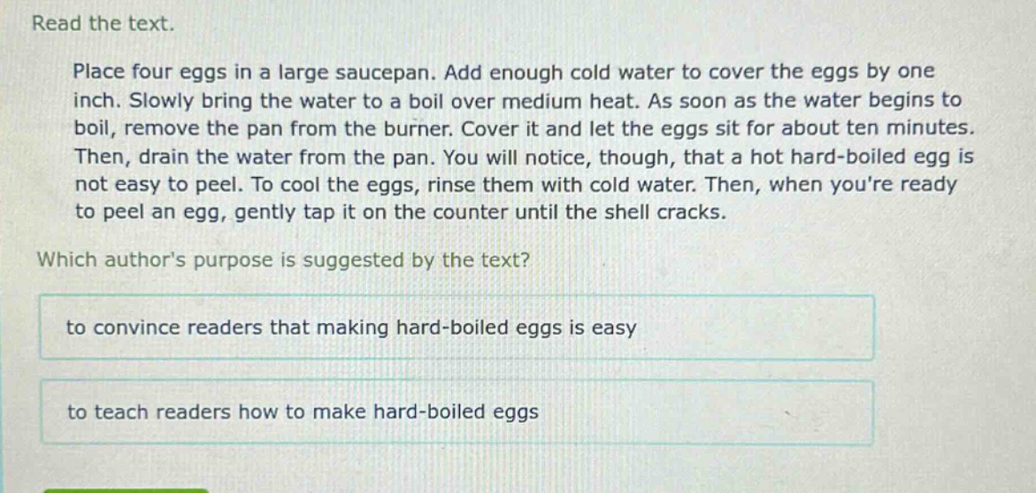 read the text. place four eggs in a large saucepan. add enough cold water to cover the eggs by one inch. slowly bring the water to a boil over medium heat. as soon as the water begins to boil, remove the pan from the burner. cover it and let the eggs sit for about ten minutes. then, drain the water from the pan. you will notice, though, that a hot hard - boiled egg is not easy to peel. to cool the eggs, rinse them with cold water. then, when youre ready to peel an egg, gently tap it on the counter until the shell cracks. which authors purpose is suggested by the text? to convince readers that making hard - boiled eggs is easy to teach readers how to make hard - boiled eggs