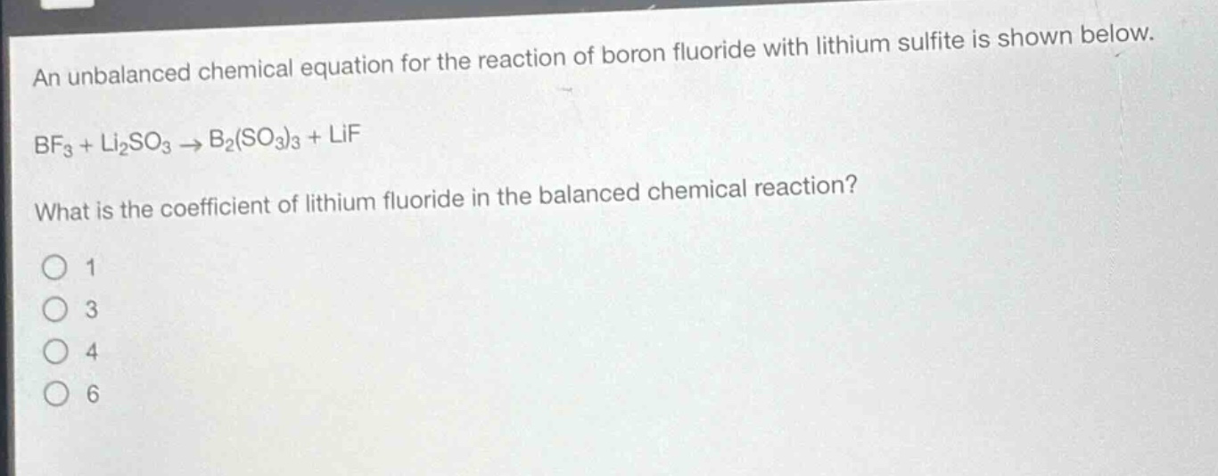 an unbalanced chemical equation for the reaction of boron fluoride with lithium sulfite is shown below.\nbf₃ + li₂so₃ → b₂(so₃)₃ + lif\nwhat is the coefficient of lithium fluoride in the balanced chemical reaction?\n1\n3\n4\n6