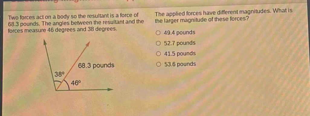 two forces act on a body so the resultant is a force of 68.3 pounds. the angles between the resultant and the forces measure 46 degrees and 38 degrees. the applied forces have different magnitudes. what is the larger magnitude of these forces? 49.4 pounds 52.7 pounds 41.5 pounds 53.6 pounds