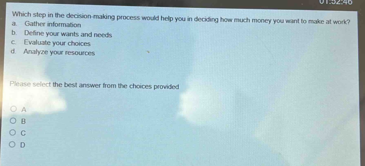 which step in the decision - making process would help you in deciding how much money you want to make at work?\na. gather information\nb. define your wants and needs\nc. evaluate your choices\nd. analyze your resources\nplease select the best answer from the choices provided\no a\no b\no c\no d