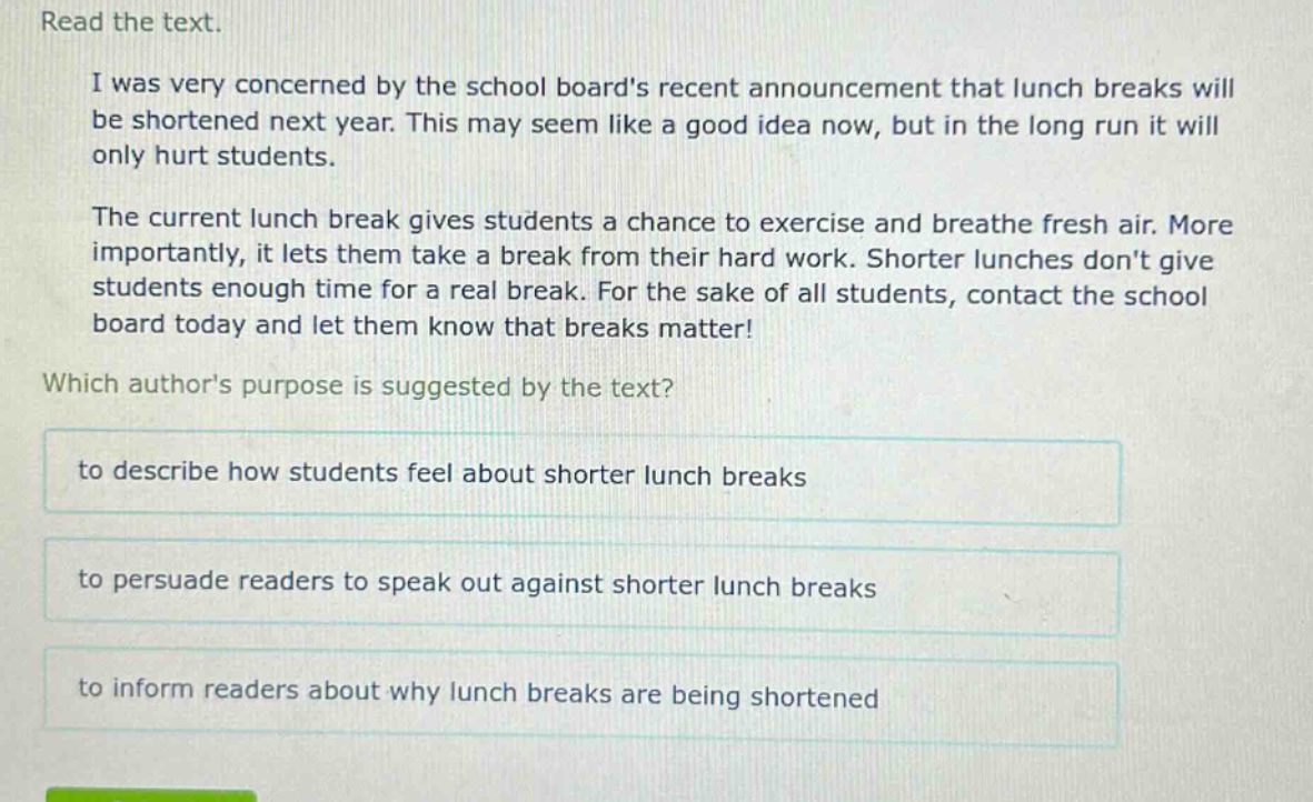read the text.\ni was very concerned by the school boards recent announcement that lunch breaks will be shortened next year. this may seem like a good idea now, but in the long run it will only hurt students.\nthe current lunch break gives students a chance to exercise and breathe fresh air. more importantly, it lets them take a break from their hard work. shorter lunches dont give students enough time for a real break. for the sake of all students, contact the school board today and let them know that breaks matter!\nwhich authors purpose is suggested by the text?\nto describe how students feel about shorter lunch breaksto persuade readers to speak out against shorter lunch breaksto inform readers about why lunch breaks are being shortened