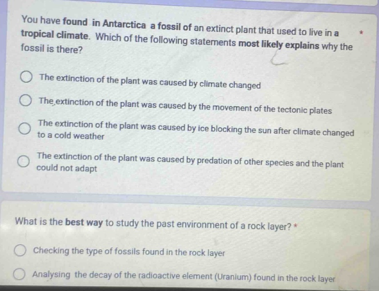 you have found in antarctica a fossil of an extinct plant that used to live in a tropical climate. which of the following statements most likely explains why the fossil is there?\nthe extinction of the plant was caused by climate changed\nthe extinction of the plant was caused by the movement of the tectonic plates\nthe extinction of the plant was caused by ice blocking the sun after climate changed to a cold weather\nthe extinction of the plant was caused by predation of other species and the plant could not adapt\nwhat is the best way to study the past environment of a rock layer?\nchecking the type of fossils found in the rock layer\nanalysing the decay of the radioactive element (uranium) found in the rock layer