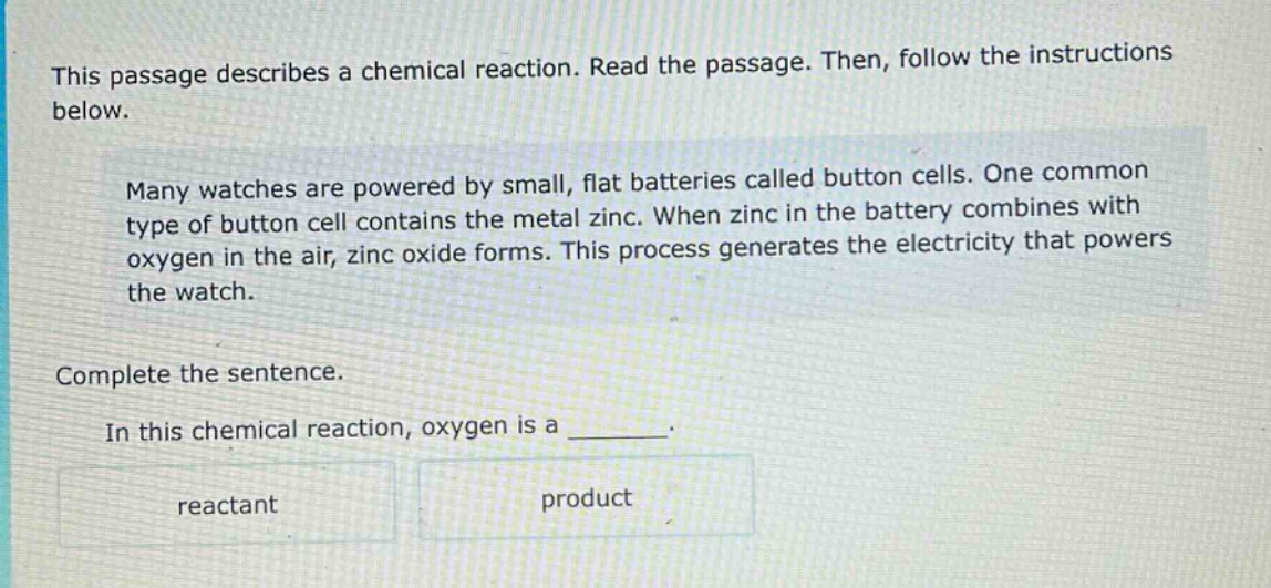 this passage describes a chemical reaction. read the passage. then, follow the instructions below. many watches are powered by small, flat batteries called button cells. one common type of button cell contains the metal zinc. when zinc in the battery combines with oxygen in the air, zinc oxide forms. this process generates the electricity that powers the watch. complete the sentence. in this chemical reaction, oxygen is a _______. reactant product