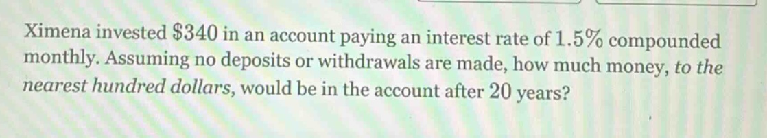 ximena invested $340 in an account paying an interest rate of 1.5% compounded monthly. assuming no deposits or withdrawals are made, how much money, to the nearest hundred dollars, would be in the account after 20 years?