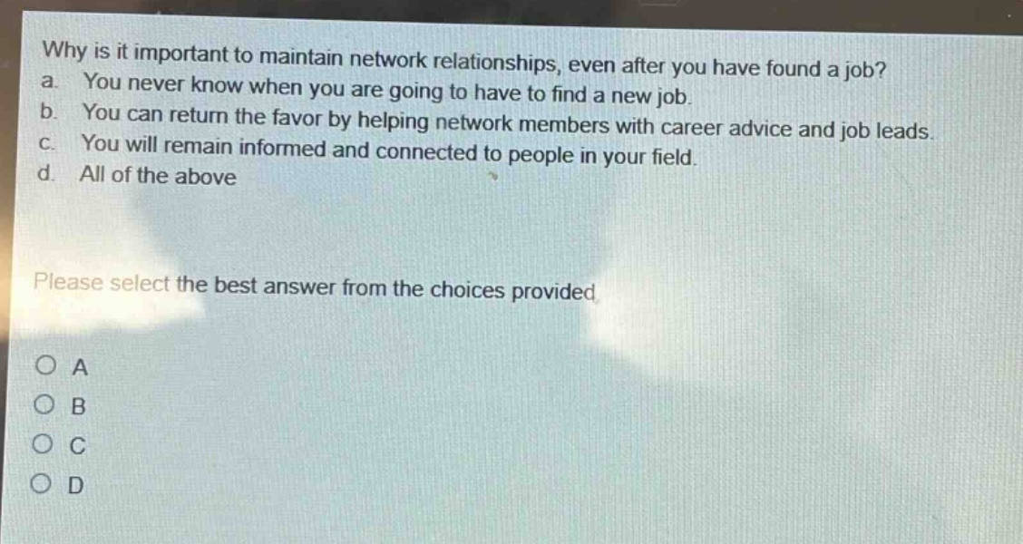 why is it important to maintain network relationships, even after you have found a job? a. you never know when you are going to have to find a new job. b. you can return the favor by helping network members with career advice and job leads. c. you will remain informed and connected to people in your field. d. all of the above please select the best answer from the choices provided