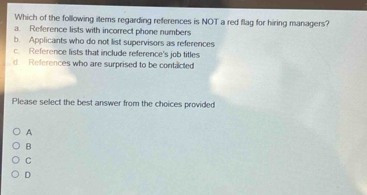 which of the following items regarding references is not a red flag for hiring managers?\na. reference lists with incorrect phone numbers\nb. applicants who do not list supervisors as references\nc. reference lists that include reference’s job titles\nd. references who are surprised to be contacted\n\nplease select the best answer from the choices provided\n\n○ a\n○ b\n○ c\n○ d