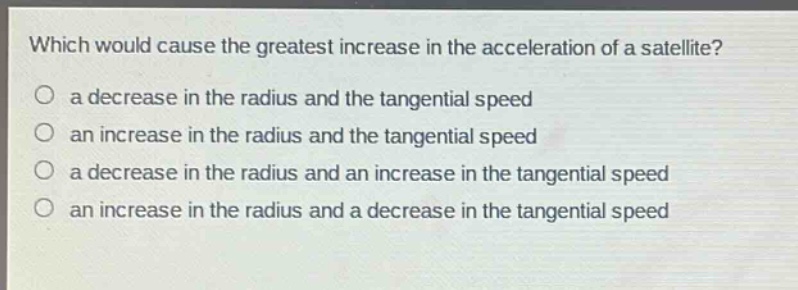 which would cause the greatest increase in the acceleration of a satellite?\no a decrease in the radius and the tangential speed\no an increase in the radius and the tangential speed\no a decrease in the radius and an increase in the tangential speed\no an increase in the radius and a decrease in the tangential speed