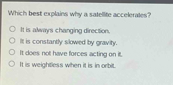 which best explains why a satellite accelerates?\no it is always changing direction.\no it is constantly slowed by gravity.\no it does not have forces acting on it.\no it is weightless when it is in orbit.