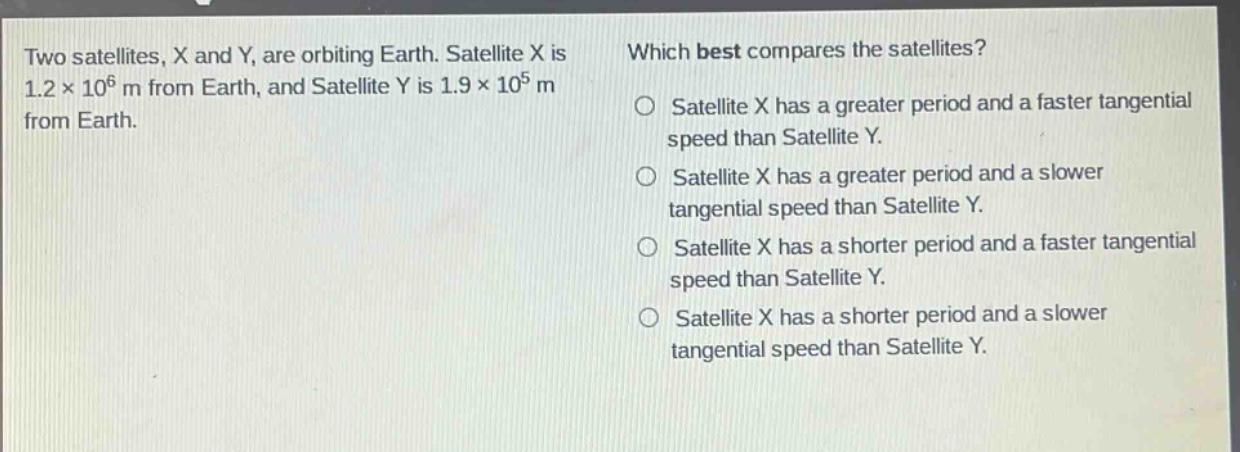 two satellites, x and y, are orbiting earth. satellite x is 1.2×10^6 m from earth, and satellite y is 1.9×10^5 m from earth. which best compares the satellites? satellite x has a greater period and a faster tangential speed than satellite y. satellite x has a greater period and a slower tangential speed than satellite y. satellite x has a shorter period and a faster tangential speed than satellite y. satellite x has a shorter period and a slower tangential speed than satellite y.