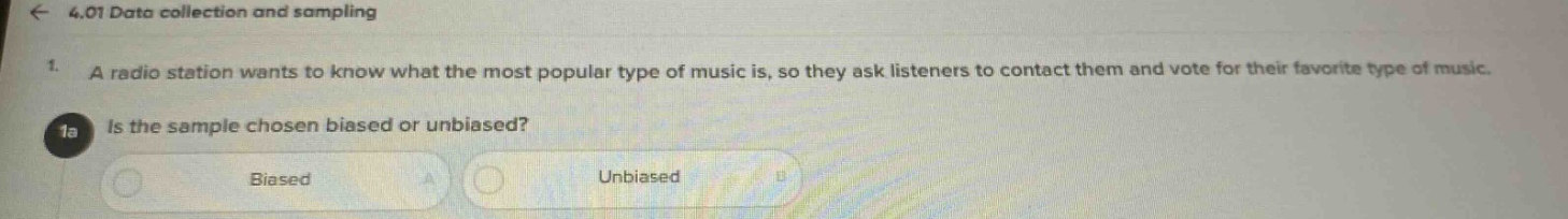 4.01 data collection and sampling\n1. a radio station wants to know what the most popular type of music is, so they ask listeners to contact them and vote for their favorite type of music.\n1a is the sample chosen biased or unbiased?\nbiased\nunbiased