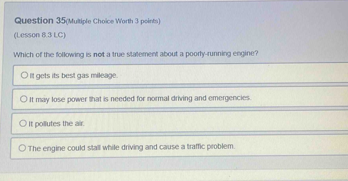 question 35(multiple choice worth 3 points)\n(lesson 8.3 lc)\nwhich of the following is not a true statement about a poorly - running engine?\nit gets its best gas mileage.\nit may lose power that is needed for normal driving and emergencies.\nit pollutes the air.\nthe engine could stall while driving and cause a traffic problem.
