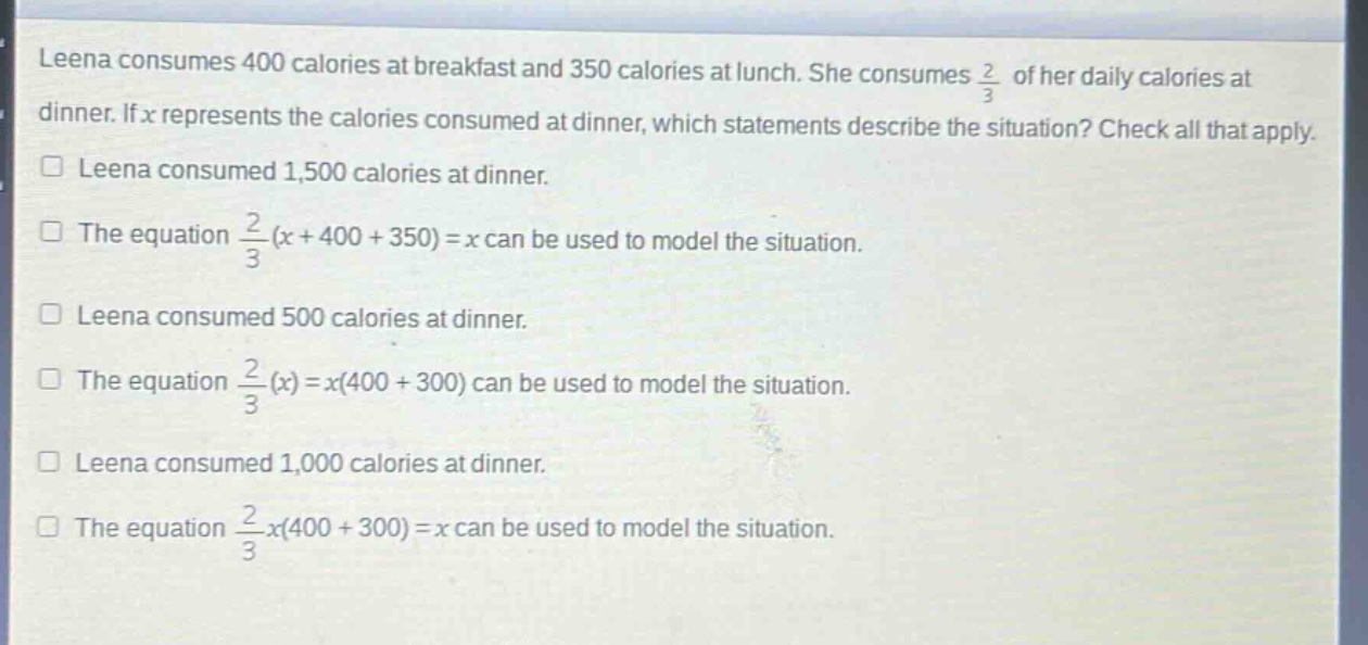 leena consumes 400 calories at breakfast and 350 calories at lunch. she consumes $\frac{2}{3}$ of her daily calories at dinner. if $x$ represents the calories consumed at dinner, which statements describe the situation? check all that apply.\n□ leena consumed 1,500 calories at dinner.\n□ the equation $\frac{2}{3}(x + 400 + 350)=x$ can be used to model the situation.\n□ leena consumed 500 calories at dinner.\n□ the equation $\frac{2}{3}(x)=x(400 + 300)$ can be used to model the situation.\n□ leena consumed 1,000 calories at dinner.\n□ the equation $\frac{2}{3}x(400 + 300)=x$ can be used to model the situation.