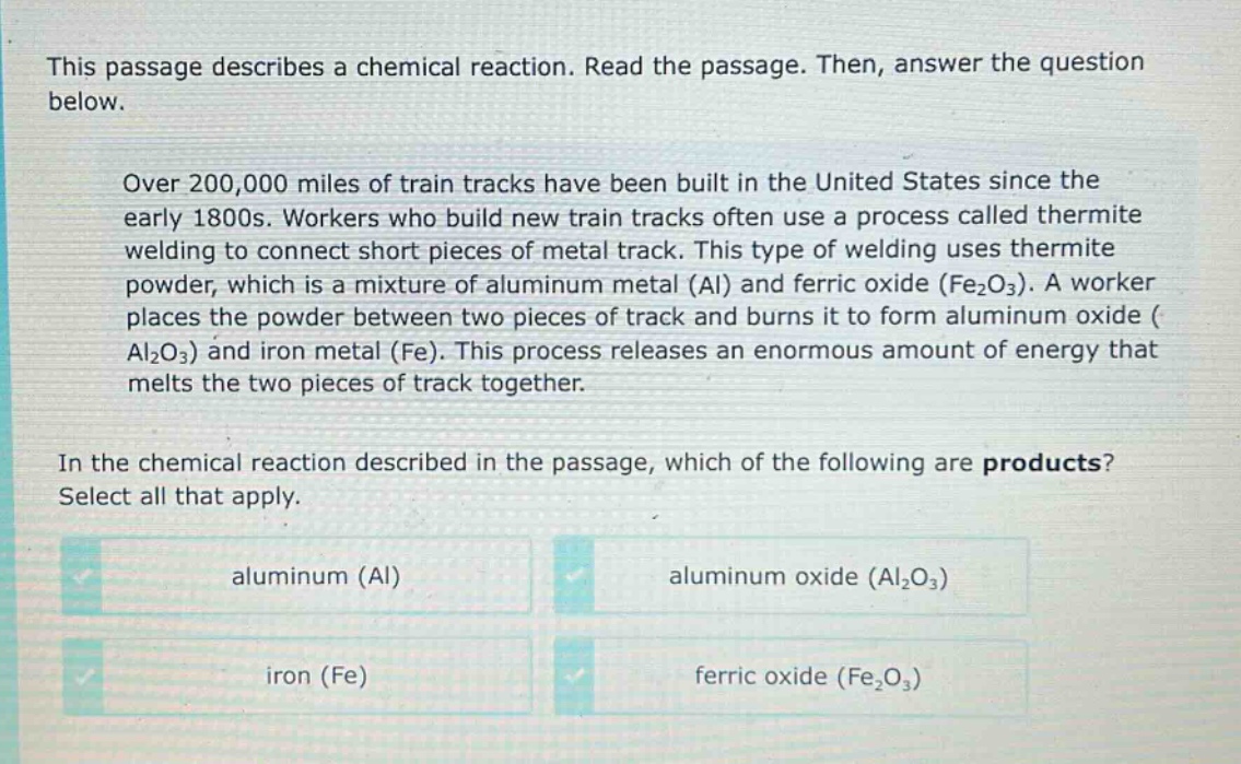 this passage describes a chemical reaction. read the passage. then, answer the question below.\nover 200,000 miles of train tracks have been built in the united states since the early 1800s. workers who build new train tracks often use a process called thermite welding to connect short pieces of metal track. this type of welding uses thermite powder, which is a mixture of aluminum metal (al) and ferric oxide (fe₂o₃). a worker places the powder between two pieces of track and burns it to form aluminum oxide (al₂o₃) and iron metal (fe). this process releases an enormous amount of energy that melts the two pieces of track together.\nin the chemical reaction described in the passage, which of the following are products? select all that apply.\naluminum (al)\naluminum oxide (al₂o₃)\niron (fe)\nferric oxide (fe₂o₃)