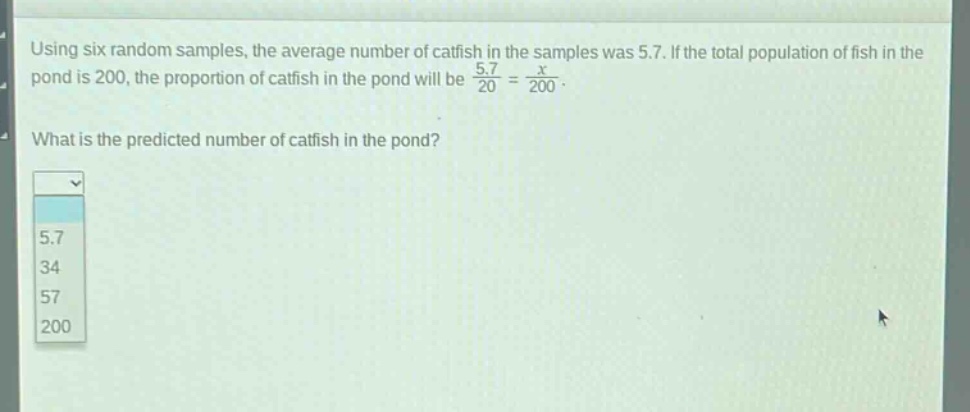 using six random samples, the average number of catfish in the samples was 5.7. if the total population of fish in the pond is 200, the proportion of catfish in the pond will be $\frac{5.7}{20}=\frac{x}{200}$. what is the predicted number of catfish in the pond? 5.7 34 57 200