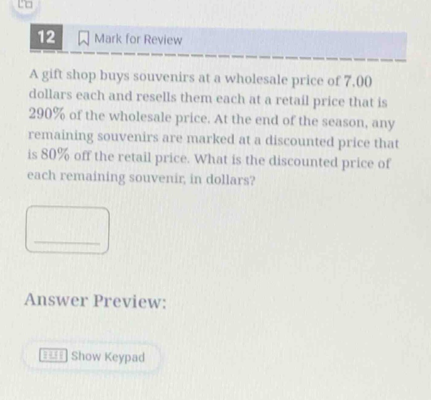 12 mark for review a gift shop buys souvenirs at a wholesale price of 7.00 dollars each and resells them each at a retail price that is 290% of the wholesale price. at the end of the season, any remaining souvenirs are marked at a discounted price that is 80% off the retail price. what is the discounted price of each remaining souvenir, in dollars? answer preview: show keypad