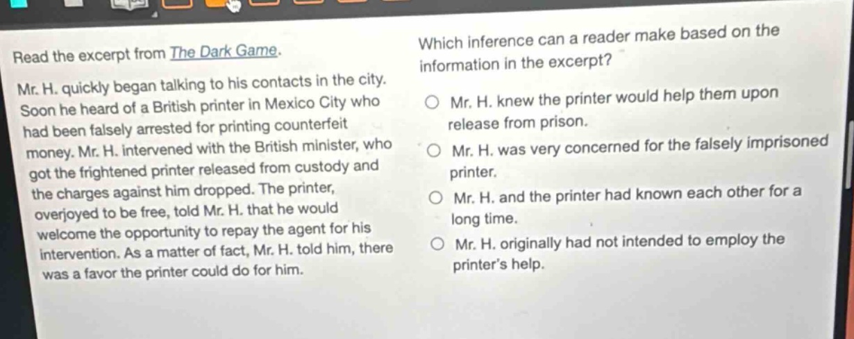 read the excerpt from the dark game. mr. h. quickly began talking to his contacts in the city. soon he heard of a british printer in mexico city who had been falsely arrested for printing counterfeit money. mr. h. intervened with the british minister, who got the frightened printer released from custody and the charges against him dropped. the printer, overjoyed to be free, told mr. h. that he would welcome the opportunity to repay the agent for his intervention. as a matter of fact, mr. h. told him, there was a favor the printer could do for him. which inference can a reader make based on the information in the excerpt? mr. h. knew the printer would help them upon release from prison. mr. h. was very concerned for the falsely imprisoned printer. mr. h. and the printer had known each other for a long time. mr. h. originally had not intended to employ the printer’s help.