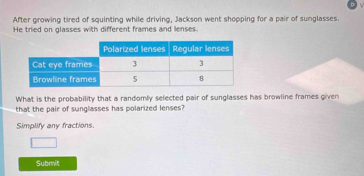 after growing tired of squinting while driving, jackson went shopping for a pair of sunglasses. he tried on glasses with different frames and lenses.\n| |polarized lenses|regular lenses|\n|--|--|--|--|\n|cat eye frames|3|3|\n|browline frames|5|8|\nwhat is the probability that a randomly selected pair of sunglasses has browline frames given that the pair of sunglasses has polarized lenses?\nsimplify any fractions.