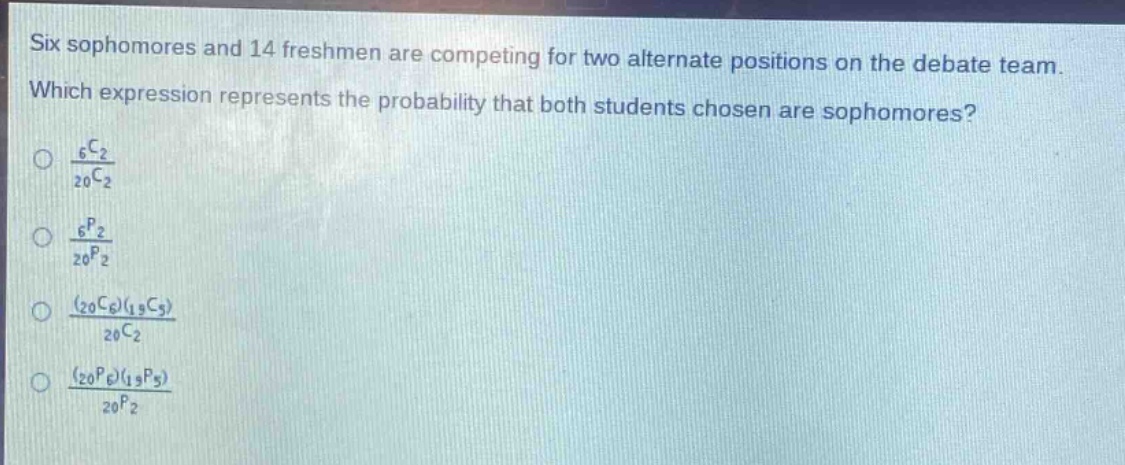 six sophomores and 14 freshmen are competing for two alternate positions on the debate team. which expression represents the probability that both students chosen are sophomores?\n\\(\\frac{_{6}c_{2}}{_{20}c_{2}}\\)\n\\(\\frac{_{6}p_{2}}{_{20}p_{2}}\\)\n\\(\\frac{(_{20}c_{6})(_{19}c_{5})}{_{20}c_{2}}\\)\n\\(\\frac{(_{20}p_{6})(_{19}p_{5})}{_{20}p_{2}}\\)