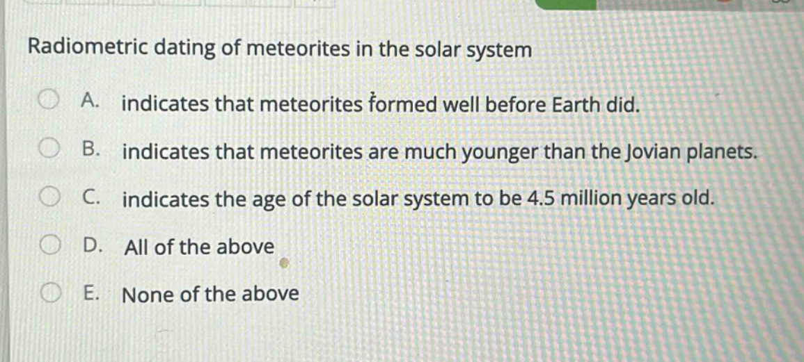 radiometric dating of meteorites in the solar system\na. indicates that meteorites formed well before earth did.\nb. indicates that meteorites are much younger than the jovian planets.\nc. indicates the age of the solar system to be 4.5 million years old.\nd. all of the above\ne. none of the above