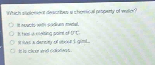 which statement describes a chemical property of water?\nit reacts with sodium metal.\nit has a melting point of 0°c.\nit has a density of about 1 g/ml.\nit is clear and colorless.