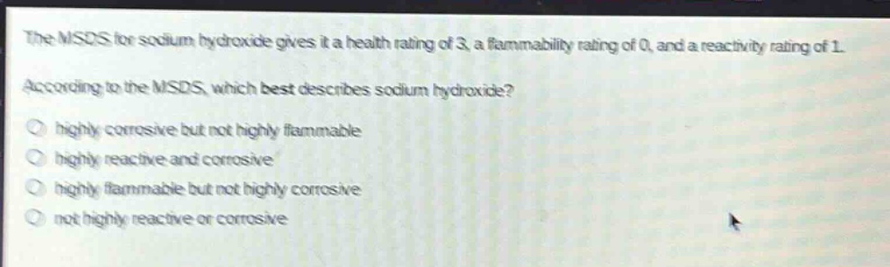the msds for sodium hydroxide gives it a health rating of 3, a flammability rating of 0, and a reactivity rating of 1. according to the msds, which best describes sodium hydroxide?\n- highly corrosive but not highly flammable\n- highly reactive and corrosive\n- highly flammable but not highly corrosive\n- not highly reactive or corrosive