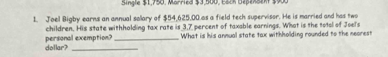 single $1,750. married $3,500, each dependent $900\n1. joel bigby earns an annual salary of $54,625.00 as a field tech supervisor. he is married and has two children. his state withholding tax rate is 3.7 percent of taxable earnings. what is the total of joels personal exemption? ____________ what is his annual state tax withholding rounded to the nearest dollar? ____________