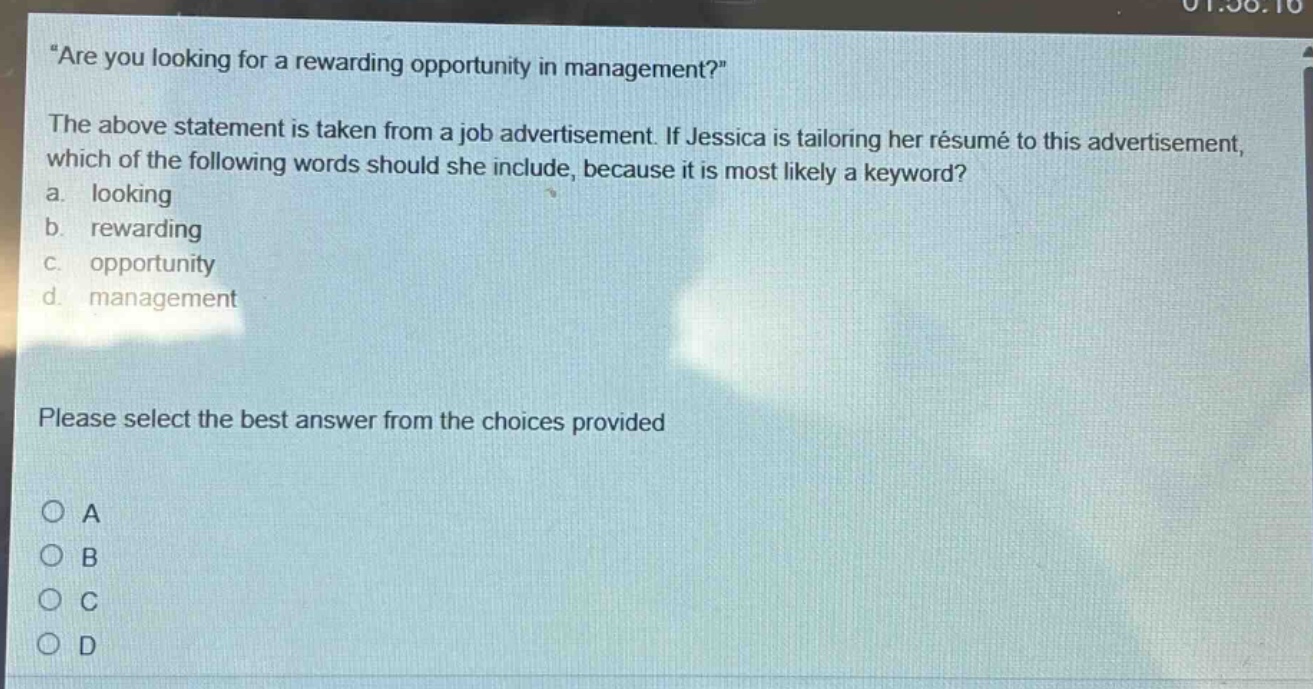 “are you looking for a rewarding opportunity in management?” the above statement is taken from a job advertisement. if jessica is tailoring her résumé to this advertisement, which of the following words should she include, because it is most likely a keyword? a. looking b. rewarding c. opportunity d. management please select the best answer from the choices provided o a o b o c o d