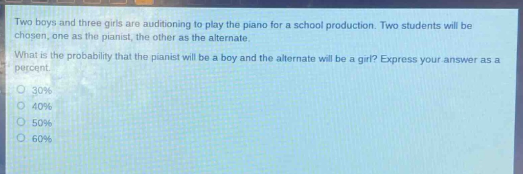two boys and three girls are auditioning to play the piano for a school production. two students will be chosen, one as the pianist, the other as the alternate. what is the probability that the pianist will be a boy and the alternate will be a girl? express your answer as a percent.\n30%\n40%\n50%\n60%
