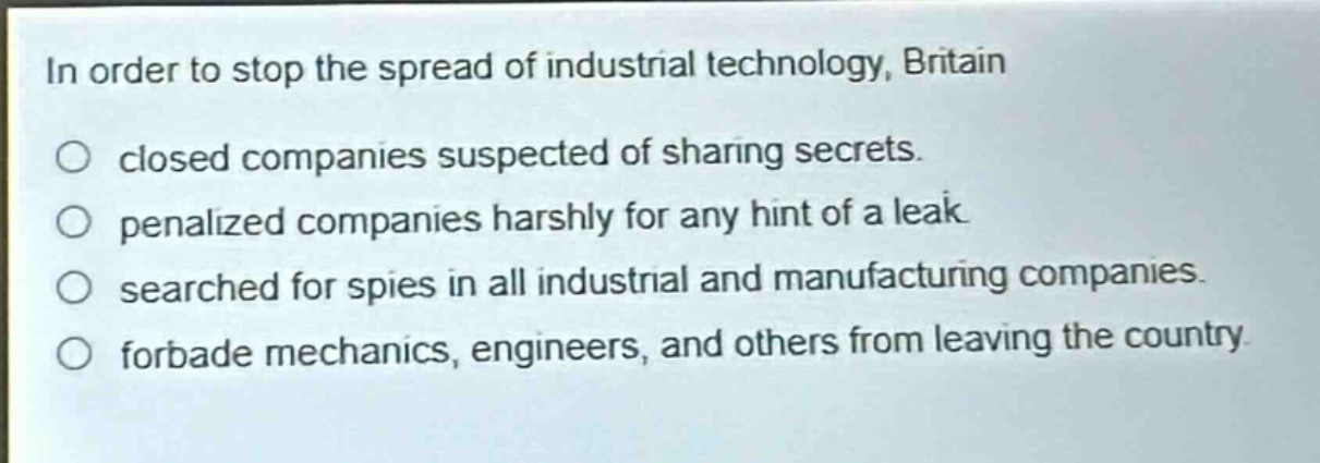 in order to stop the spread of industrial technology, britain\n○ closed companies suspected of sharing secrets.\n○ penalized companies harshly for any hint of a leak.\n○ searched for spies in all industrial and manufacturing companies.\n○ forbade mechanics, engineers, and others from leaving the country.