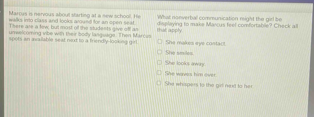 marcus is nervous about starting at a new school. he walks into class and looks around for an open seat. there are a few, but most of the students give off an unwelcoming vibe with their body language. then marcus spots an available seat next to a friendly - looking girl. what nonverbal communication might the girl be displaying to make marcus feel comfortable? check all that apply. she makes eye contact. she smiles. she looks away. she waves him over. she whispers to the girl next to her.