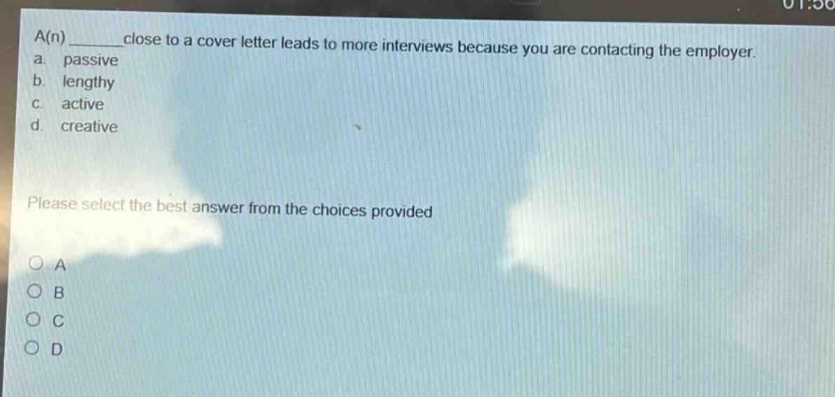 a(n) ______ close to a cover letter leads to more interviews because you are contacting the employer.\na. passive\nb. lengthy\nc. active\nd. creative\nplease select the best answer from the choices provided\no a\no b\no c\no d