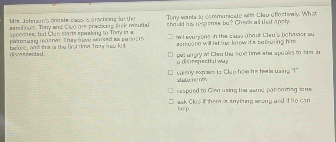 mrs. johnsons debate class is practicing for the semifinals. tony and cleo are practicing their rebuttal speeches, but cleo starts speaking to tony in a patronizing manner. they have worked as partners before, and this is the first time tony has felt disrespected. tony wants to communicate with cleo effectively. what should his response be? check all that apply. tell everyone in the class about cleos behavior so someone will let her know its bothering him get angry at cleo the next time she speaks to him in a disrespectful way calmly explain to cleo how he feels using \i\ statements respond to cleo using the same patronizing tone ask cleo if there is anything wrong and if he can help
