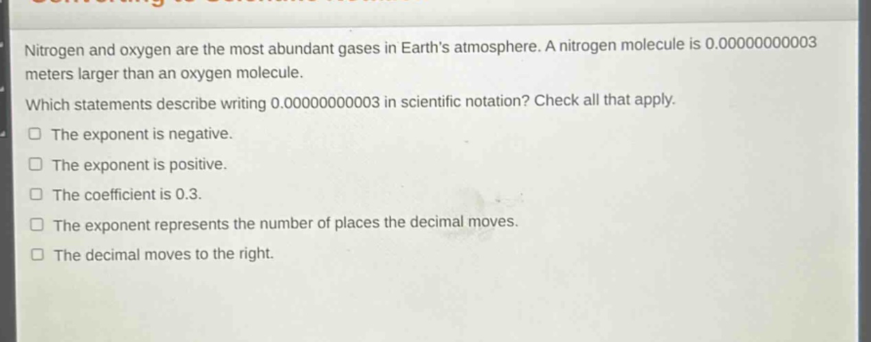 nitrogen and oxygen are the most abundant gases in earth’s atmosphere. a nitrogen molecule is 0.00000000003 meters larger than an oxygen molecule. which statements describe writing 0.00000000003 in scientific notation? check all that apply. the exponent is negative. the exponent is positive. the coefficient is 0.3. the exponent represents the number of places the decimal moves. the decimal moves to the right.