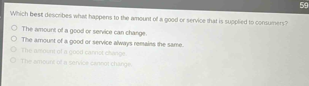 which best describes what happens to the amount of a good or service that is supplied to consumers?\nthe amount of a good or service can change.\nthe amount of a good or service always remains the same.\nthe amount of a good cannot change.\nthe amount of a service cannot change.