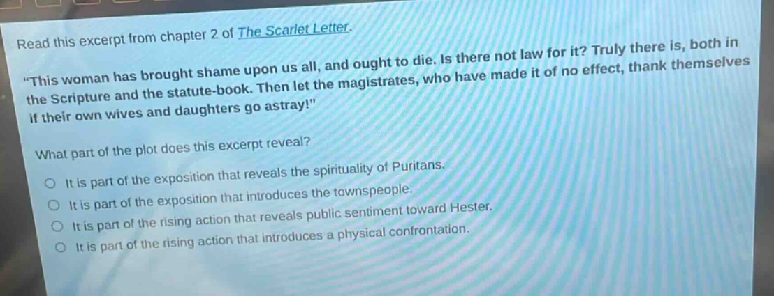 read this excerpt from chapter 2 of the scarlet letter. \this woman has brought shame upon us all, and ought to die. is there not law for it? truly there is, both in the scripture and the statute - book. then let the magistrates, who have made it of no effect, thank themselves if their own wives and daughters go astray!\ what part of the plot does this excerpt reveal? it is part of the exposition that reveals the spirituality of puritans. it is part of the exposition that introduces the townspeople. it is part of the rising action that reveals public sentiment toward hester. it is part of the rising action that introduces a physical confrontation.