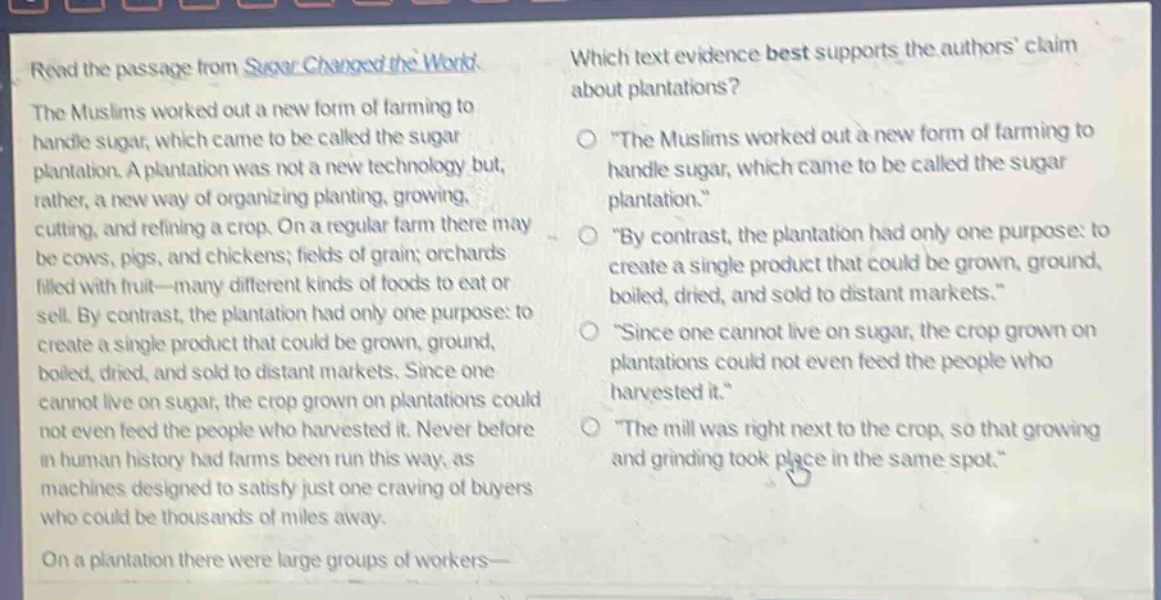 read the passage from sugar changed the world. the muslims worked out a new form of farming to handle sugar, which came to be called the sugar plantation. a plantation was not a new technology but, rather, a new way of organizing planting, growing, cutting, and refining a crop. on a regular farm there may be cows, pigs, and chickens; fields of grain; orchards filled with fruit—many different kinds of foods to eat or sell. by contrast, the plantation had only one purpose: to create a single product that could be grown, ground, boiled, dried, and sold to distant markets. since one cannot live on sugar, the crop grown on plantations could not even feed the people who harvested it. never before in human history had farms been run this way, as machines designed to satisfy just one craving of buyers who could be thousands of miles away. on a plantation there were large groups of workers— which text evidence best supports the authors claim about plantations? \the muslims worked out a new form of farming to handle sugar, which came to be called the sugar plantation.\ \by contrast, the plantation had only one purpose: to create a single product that could be grown, ground, boiled, dried, and sold to distant markets.\ \since one cannot live on sugar, the crop grown on plantations could not even feed the people who harvested it.\ \the mill was right next to the crop, so that growing and grinding took place in the same spot.\