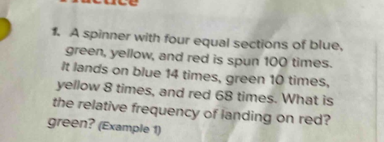 1. a spinner with four equal sections of blue, green, yellow, and red is spun 100 times. it lands on blue 14 times, green 10 times, yellow 8 times, and red 68 times. what is the relative frequency of landing on red? green? (example 1)