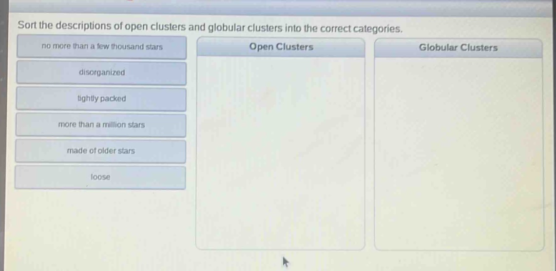 sort the descriptions of open clusters and globular clusters into the correct categories. no more than a few thousand stars disorganized tightly packed more than a million stars made of older stars loose open clusters globular clusters