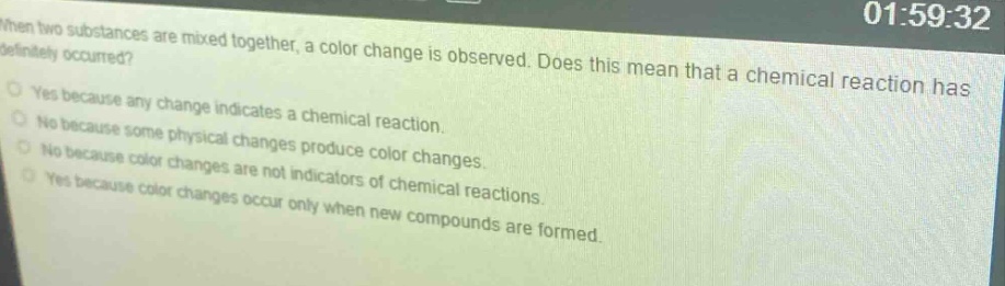 when two substances are mixed together, a color change is observed. does this mean that a chemical reaction has definitely occurred?\nyes because any change indicates a chemical reaction.\nno because some physical changes produce color changes.\nno because color changes are not indicators of chemical reactions.\nyes because color changes occur only when new compounds are formed.