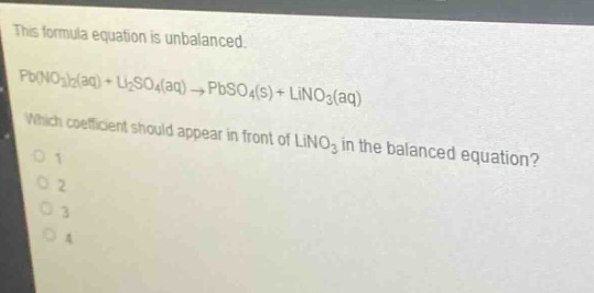 this formula equation is unbalanced. pb(no₃)₂(aq) + li₂so₄(aq) → pbso₄(s) + lino₃(aq) which coefficient should appear in front of lino₃ in the balanced equation?\n1\n2\n3\n4