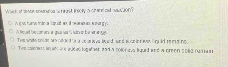 which of these scenarios is most likely a chemical reaction?\no a gas turns into a liquid as it releases energy.\no a liquid becomes a gas as it absorbs energy.\no two white solids are added to a colorless liquid, and a colorless liquid remains.\no two colorless liquids are added together, and a colorless liquid and a green solid remain.