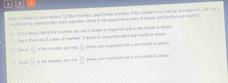 a jar contains 11 red marbles, 12 blue marbles, and 6 white marbles. four marbles from this jar are selected, with each marble being replaced after each selection. what is the expected number of draws until the first red marble?\nsince about half of the marbles are red, 2 draws is expected until a red marble is drawn.\nsince there are 3 colors of marbles, 3 draws is expected until a red marble is drawn.\nsince $\frac{11}{29}$ of the marbles are red, $\frac{11}{29}$ draws are expected until a red marble is drawn.\nsince $\frac{11}{29}$ of the marbles are red, $\frac{29}{11}$ draws are expected until a red marble is drawn.