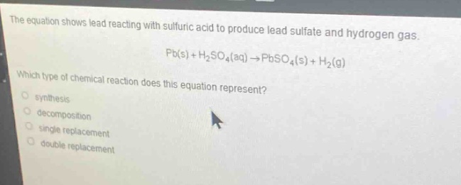 the equation shows lead reacting with sulfuric acid to produce lead sulfate and hydrogen gas. pb(s) + h₂so₄(aq) → pbso₄(s) + h₂(g) which type of chemical reaction does this equation represent? synthesis decomposition single replacement double replacement