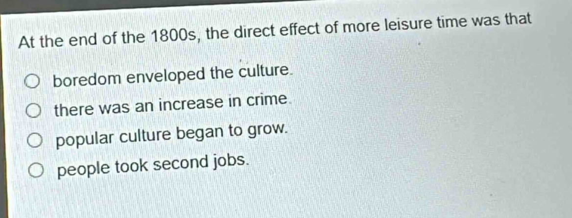 at the end of the 1800s, the direct effect of more leisure time was that\n○ boredom enveloped the culture.\n○ there was an increase in crime.\n○ popular culture began to grow.\n○ people took second jobs.