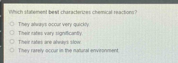 which statement best characterizes chemical reactions?\nthey always occur very quickly.\ntheir rates vary significantly.\ntheir rates are always slow.\nthey rarely occur in the natural environment.